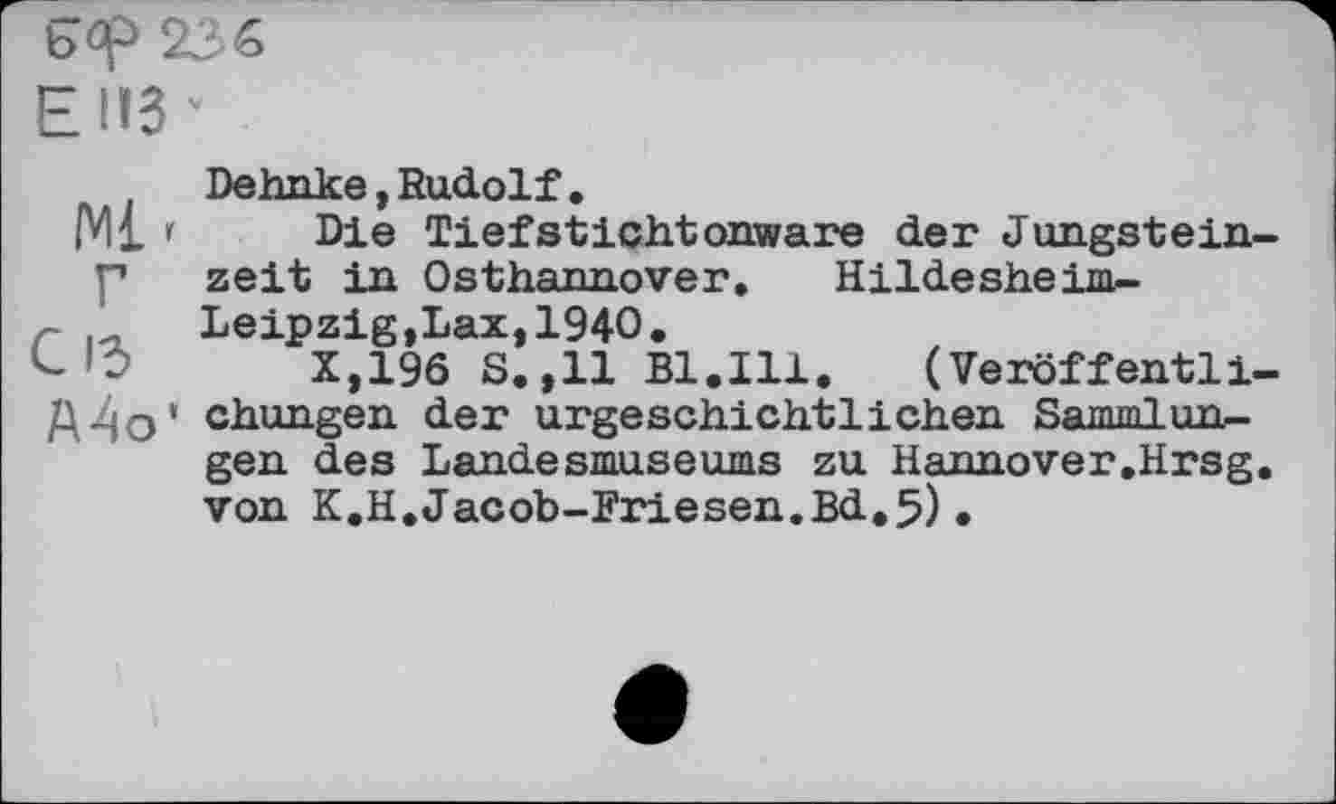 ﻿ЕНЗ*
Dehnke,Rudolf.
Ml 1 Die Tiefstichtonware der Jungstein-p zeit in Osthannover»	Hildesheim-
r	Leipzig,Lax,1940.
’О	X,196 S.,11 Bl.Ill.	(Veröffentli-
ДЇ|О» chungen der urgeschichtlichen Sammlungen des Landesmuseums zu Hannover.Hrsg. von K.H.Jacob-Friesen.Bd.5).